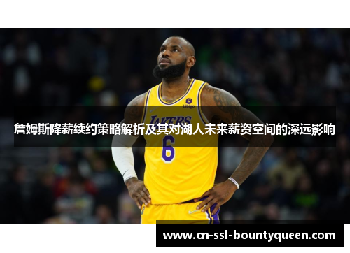 詹姆斯降薪续约策略解析及其对湖人未来薪资空间的深远影响