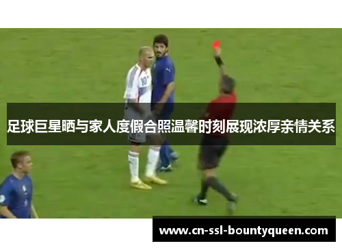 足球巨星晒与家人度假合照温馨时刻展现浓厚亲情关系