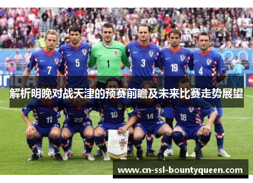 解析明晚对战天津的预赛前瞻及未来比赛走势展望