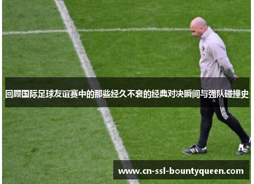 回顾国际足球友谊赛中的那些经久不衰的经典对决瞬间与强队碰撞史