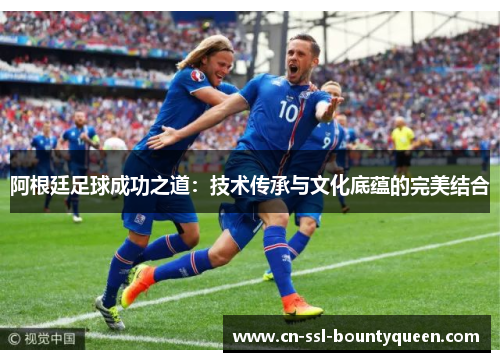 阿根廷足球成功之道:技术传承与文化底蕴的完美结合 阿根廷足球成功之道:技术传承与文化底蕴的完美结合