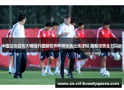 中国足协宣布大幅提升国脚世界杯预选赛出场津贴 激励球员全力以赴 中国足协宣布大幅提升国脚世界杯预选赛出场津贴 激励球员全力以赴