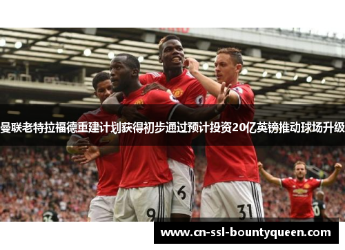 曼联老特拉福德重建计划获得初步通过预计投资20亿英镑推动球场升级 曼联老特拉福德重建计划获得初步通过预计投资20亿英镑推动球场升级