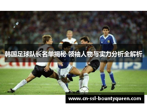韩国足球队长名单揭秘 领袖人物与实力分析全解析