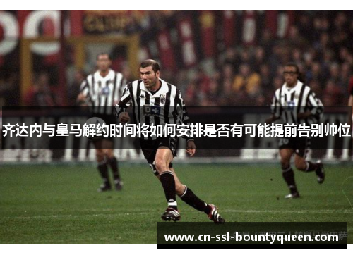 齐达内与皇马解约时间将如何安排是否有可能提前告别帅位